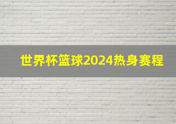 世界杯篮球2024热身赛程