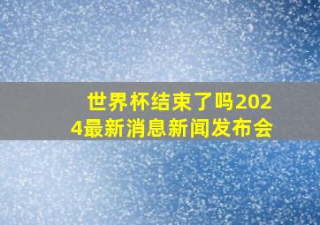 世界杯结束了吗2024最新消息新闻发布会