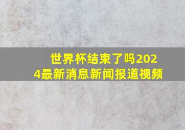 世界杯结束了吗2024最新消息新闻报道视频