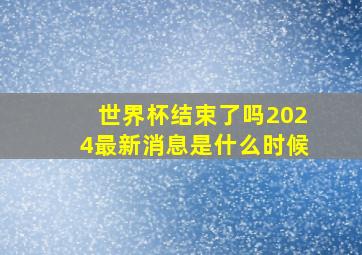 世界杯结束了吗2024最新消息是什么时候