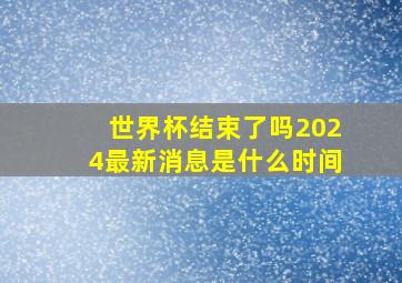 世界杯结束了吗2024最新消息是什么时间