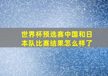 世界杯预选赛中国和日本队比赛结果怎么样了