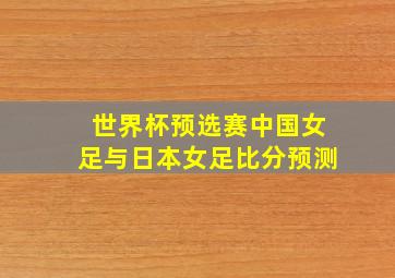 世界杯预选赛中国女足与日本女足比分预测