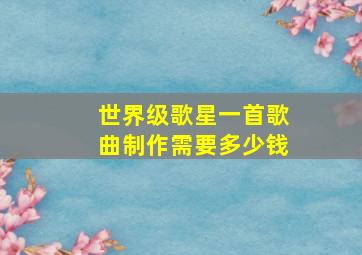 世界级歌星一首歌曲制作需要多少钱