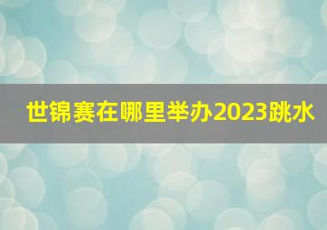 世锦赛在哪里举办2023跳水