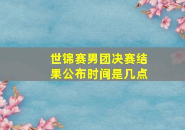 世锦赛男团决赛结果公布时间是几点