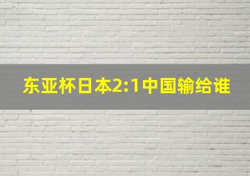 东亚杯日本2:1中国输给谁