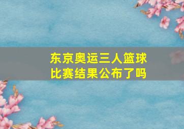 东京奥运三人篮球比赛结果公布了吗