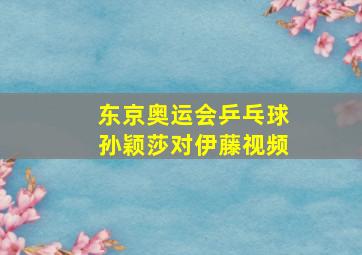 东京奥运会乒乓球孙颖莎对伊藤视频