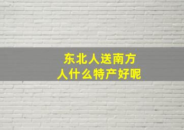 东北人送南方人什么特产好呢