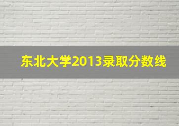 东北大学2013录取分数线