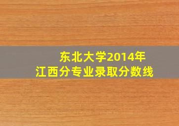 东北大学2014年江西分专业录取分数线