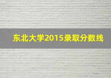 东北大学2015录取分数线