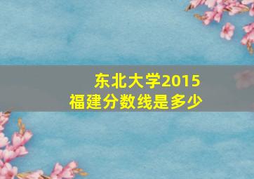 东北大学2015福建分数线是多少