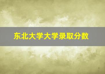 东北大学大学录取分数