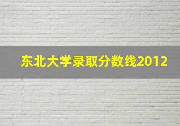 东北大学录取分数线2012