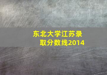 东北大学江苏录取分数线2014