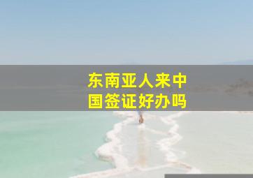 东南亚人来中国签证好办吗