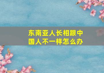 东南亚人长相跟中国人不一样怎么办