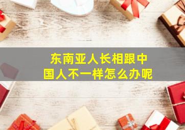 东南亚人长相跟中国人不一样怎么办呢