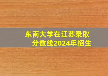 东南大学在江苏录取分数线2024年招生