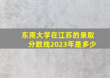 东南大学在江苏的录取分数线2023年是多少