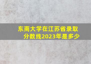 东南大学在江苏省录取分数线2023年是多少