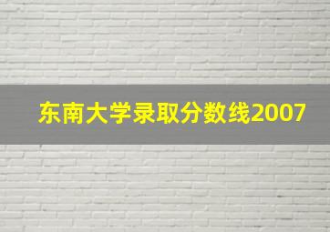 东南大学录取分数线2007