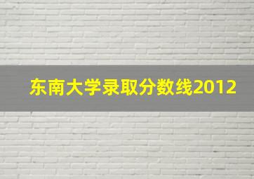 东南大学录取分数线2012