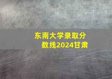 东南大学录取分数线2024甘肃