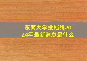 东南大学投档线2024年最新消息是什么