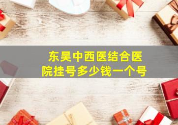 东吴中西医结合医院挂号多少钱一个号