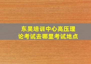 东吴培训中心高压理论考试去哪里考试地点