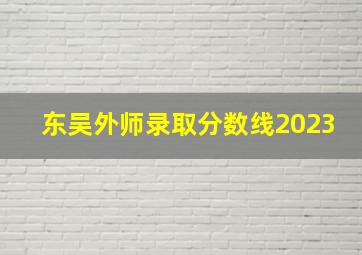 东吴外师录取分数线2023