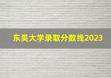 东吴大学录取分数线2023