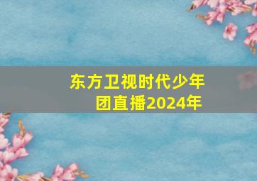 东方卫视时代少年团直播2024年