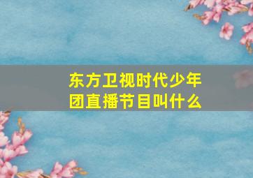 东方卫视时代少年团直播节目叫什么