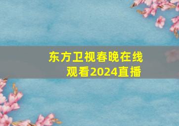 东方卫视春晚在线观看2024直播