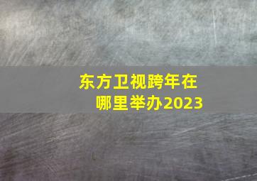 东方卫视跨年在哪里举办2023