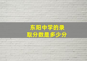 东阳中学的录取分数是多少分