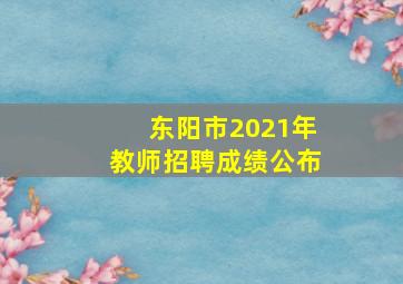 东阳市2021年教师招聘成绩公布