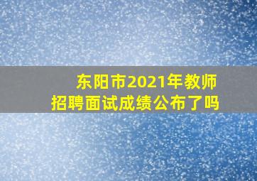 东阳市2021年教师招聘面试成绩公布了吗