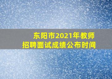 东阳市2021年教师招聘面试成绩公布时间