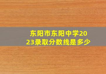 东阳市东阳中学2023录取分数线是多少