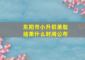 东阳市小升初录取结果什么时间公布