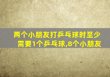 两个小朋友打乒乓球时至少需要1个乒乓球,8个小朋友