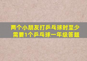 两个小朋友打乒乓球时至少需要1个乒乓球一年级答题