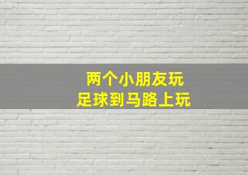 两个小朋友玩足球到马路上玩