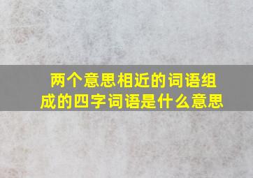 两个意思相近的词语组成的四字词语是什么意思