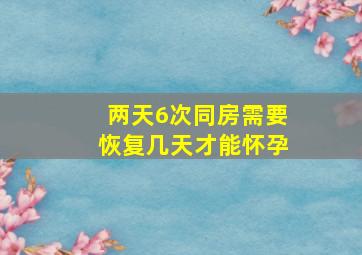 两天6次同房需要恢复几天才能怀孕